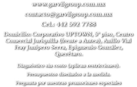 www.garvilgroup.com.mx contacto@garvilgroup.com.mx Cel.: 442 592 7788 Domicilio: Corporativo UPTOWN, 5° piso, Centro Comercial Juriquilla (frente a Antea), Anillo Vial Fray Junípero Serra, Epigmenio González, Querétaro. Diagnóstico sin costo (aplican restricciones). Presupuestos diseñados a la medida. Pregunta por nuestras promociones especiales